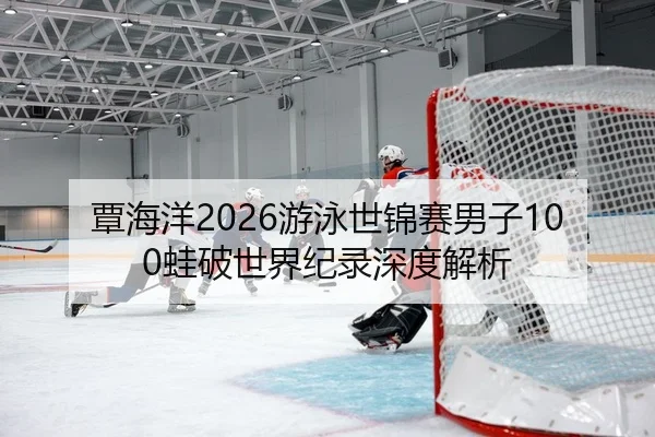 覃海洋2026游泳世锦赛男子100蛙破世界纪录深度解析
